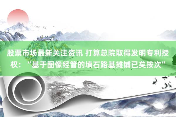 股票市场最新关注资讯 打算总院取得发明专利授权：“基于图像经管的填石路基摊铺已矣按次”