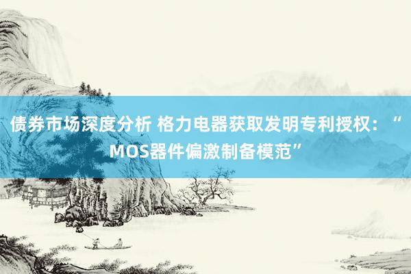 债券市场深度分析 格力电器获取发明专利授权：“MOS器件偏激制备模范”