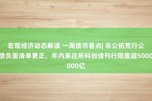 宏观经济动态解读 一周债市看点| 非公拓荒行公司债负面清单更正，年内来往所科创债刊行限度超5000亿