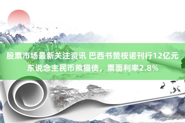 股票市场最新关注资讯 巴西书赞桉诺刊行12亿元东说念主民币熊猫债，票面利率2.8%