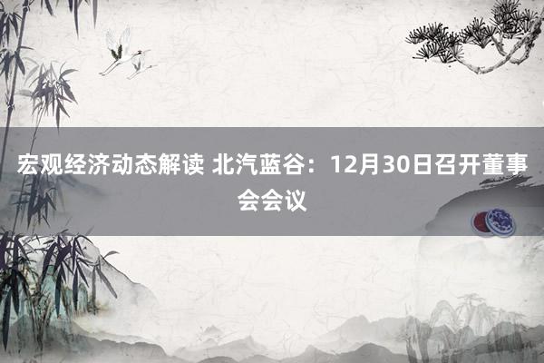 宏观经济动态解读 北汽蓝谷：12月30日召开董事会会议