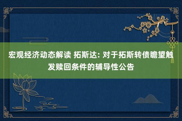 宏观经济动态解读 拓斯达: 对于拓斯转债瞻望触发赎回条件的辅导性公告