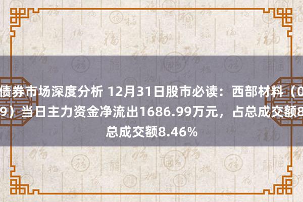 债券市场深度分析 12月31日股市必读：西部材料（002149）当日主力资金净流出1686.99万元，占总成交额8.46%