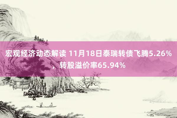 宏观经济动态解读 11月18日泰瑞转债飞腾5.26%，转股溢价率65.94%