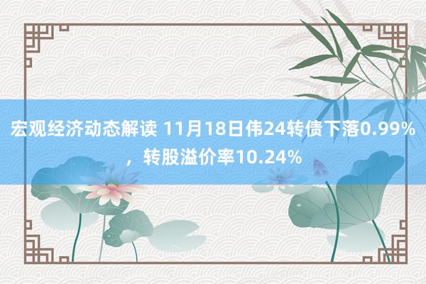 宏观经济动态解读 11月18日伟24转债下落0.99%，转股溢价率10.24%