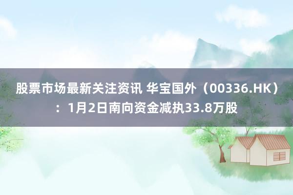 股票市场最新关注资讯 华宝国外（00336.HK）：1月2日南向资金减执33.8万股