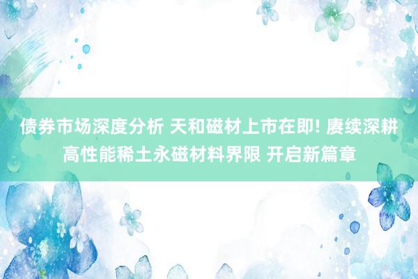 债券市场深度分析 天和磁材上市在即! 赓续深耕高性能稀土永磁材料界限 开启新篇章