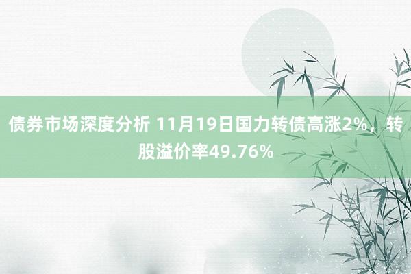 债券市场深度分析 11月19日国力转债高涨2%，转股溢价率49.76%