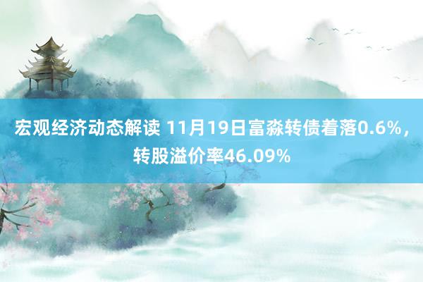 宏观经济动态解读 11月19日富淼转债着落0.6%，转股溢价率46.09%