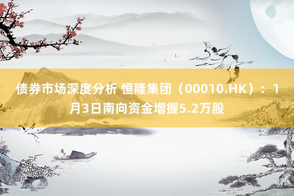 债券市场深度分析 恒隆集团（00010.HK）：1月3日南向资金增握5.2万股