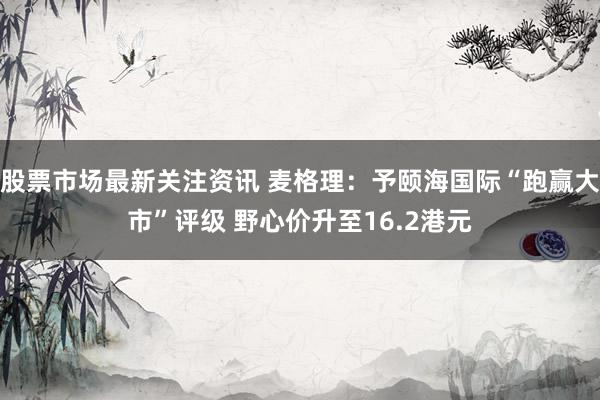 股票市场最新关注资讯 麦格理：予颐海国际“跑赢大市”评级 野心价升至16.2港元