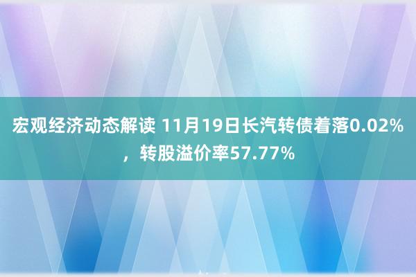 宏观经济动态解读 11月19日长汽转债着落0.02%，转股溢价率57.77%