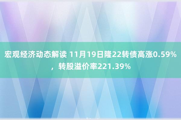 宏观经济动态解读 11月19日隆22转债高涨0.59%，转股溢价率221.39%