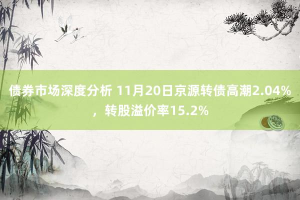 债券市场深度分析 11月20日京源转债高潮2.04%，转股溢价率15.2%