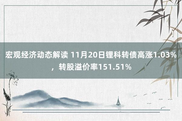 宏观经济动态解读 11月20日锂科转债高涨1.03%，转股溢价率151.51%