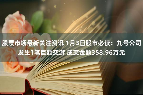 股票市场最新关注资讯 1月3日股市必读：九号公司发生1笔巨额交游 成交金额358.96万元