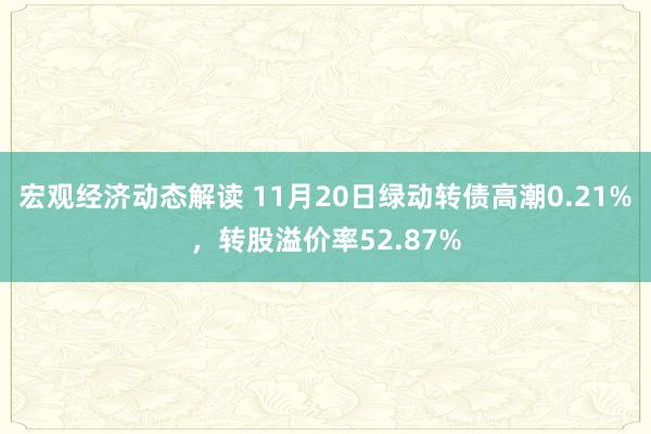 宏观经济动态解读 11月20日绿动转债高潮0.21%，转股溢价率52.87%