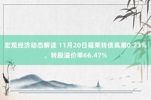 宏观经济动态解读 11月20日福莱转债高潮0.23%，转股溢价率66.47%