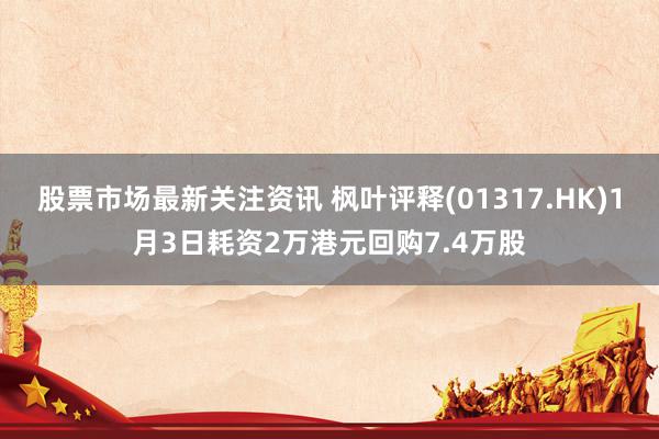 股票市场最新关注资讯 枫叶评释(01317.HK)1月3日耗资2万港元回购7.4万股