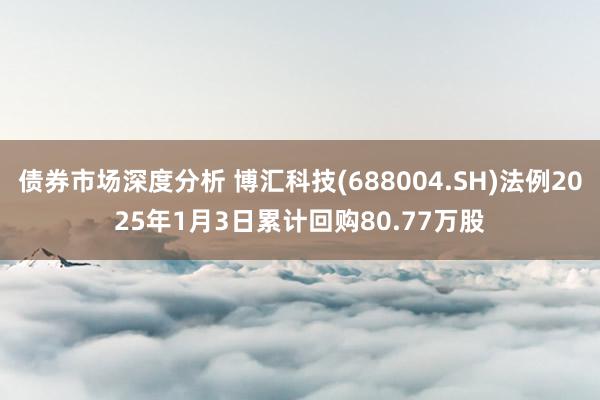 债券市场深度分析 博汇科技(688004.SH)法例2025年1月3日累计回购80.77万股