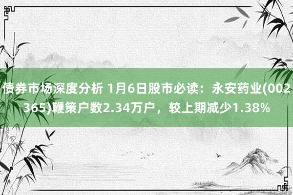 债券市场深度分析 1月6日股市必读：永安药业(002365)鞭策户数2.34万户，较上期减少1.38%