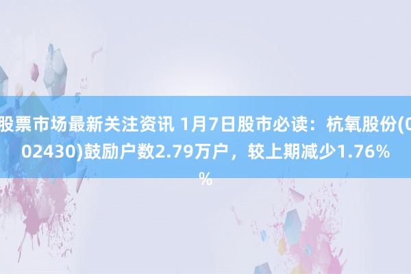 股票市场最新关注资讯 1月7日股市必读：杭氧股份(002430)鼓励户数2.79万户，较上期减少1.76%