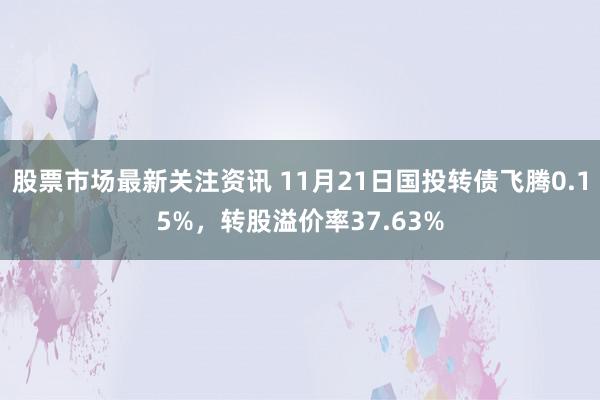 股票市场最新关注资讯 11月21日国投转债飞腾0.15%，转股溢价率37.63%