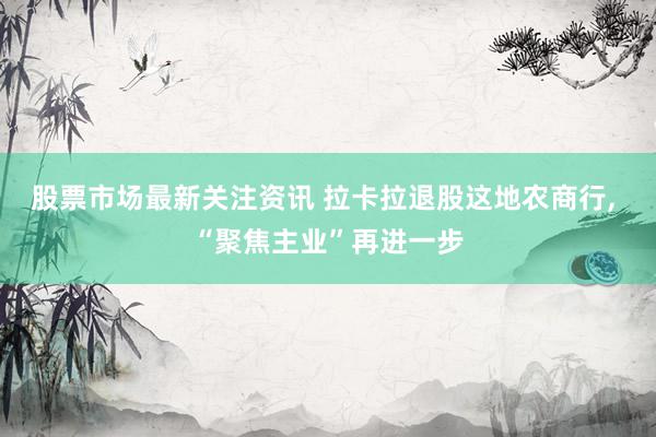 股票市场最新关注资讯 拉卡拉退股这地农商行, “聚焦主业”再进一步