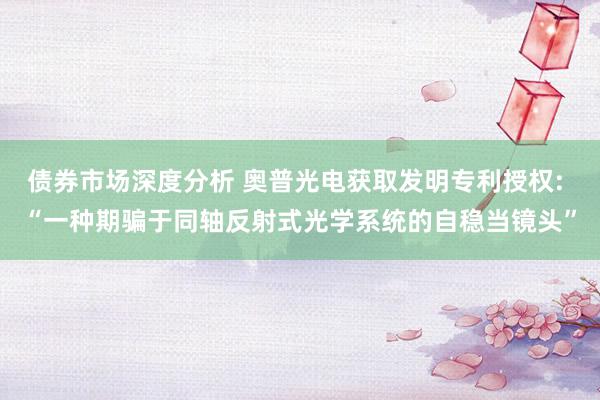 债券市场深度分析 奥普光电获取发明专利授权: “一种期骗于同轴反射式光学系统的自稳当镜头”