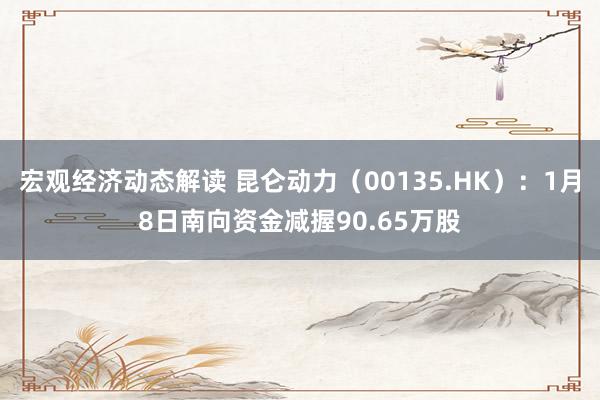 宏观经济动态解读 昆仑动力（00135.HK）：1月8日南向资金减握90.65万股