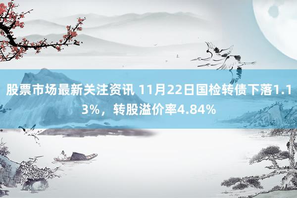 股票市场最新关注资讯 11月22日国检转债下落1.13%，转股溢价率4.84%