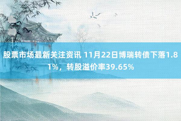 股票市场最新关注资讯 11月22日博瑞转债下落1.81%，转股溢价率39.65%