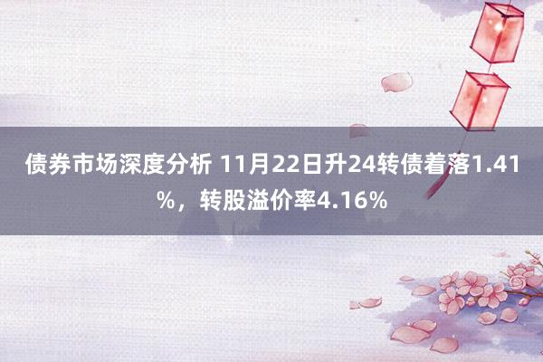 债券市场深度分析 11月22日升24转债着落1.41%，转股溢价率4.16%