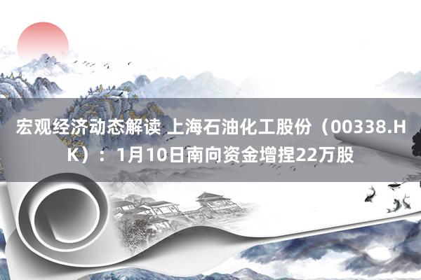 宏观经济动态解读 上海石油化工股份（00338.HK）：1月10日南向资金增捏22万股