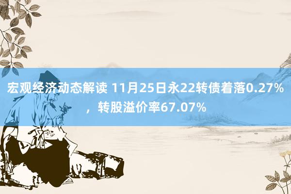 宏观经济动态解读 11月25日永22转债着落0.27%，转股溢价率67.07%