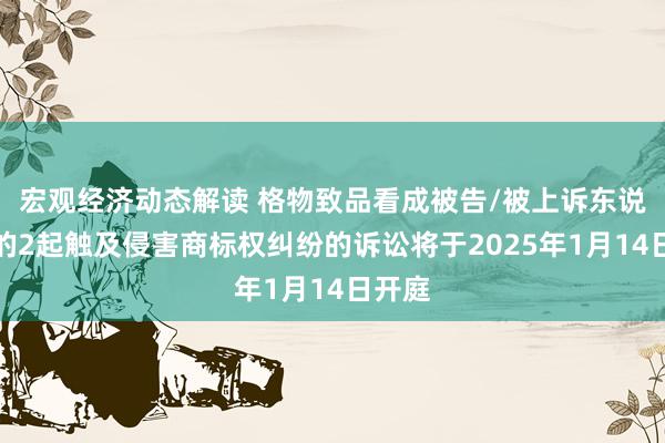 宏观经济动态解读 格物致品看成被告/被上诉东说念主的2起触及侵害商标权纠纷的诉讼将于2025年1月14日开庭