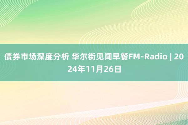 债券市场深度分析 华尔街见闻早餐FM-Radio | 2024年11月26日