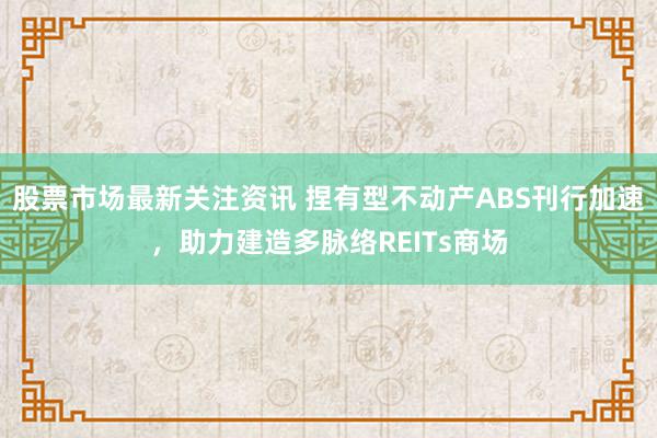 股票市场最新关注资讯 捏有型不动产ABS刊行加速，助力建造多脉络REITs商场