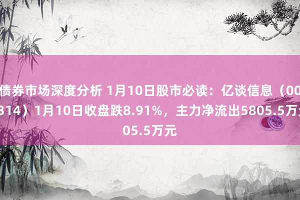 债券市场深度分析 1月10日股市必读：亿谈信息（001314）1月10日收盘跌8.91%，主力净流出5805.5万元