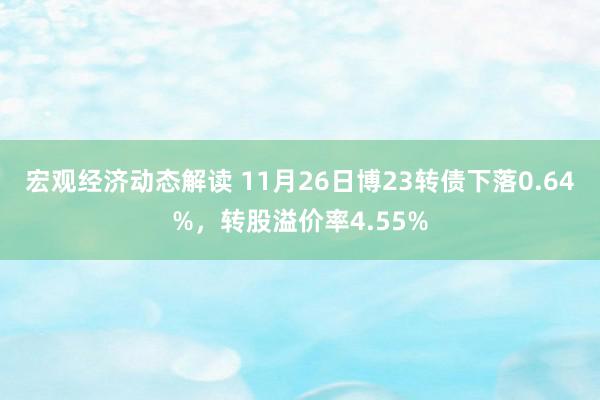 宏观经济动态解读 11月26日博23转债下落0.64%，转股溢价率4.55%