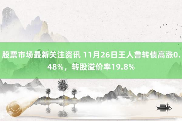 股票市场最新关注资讯 11月26日王人鲁转债高涨0.48%，转股溢价率19.8%