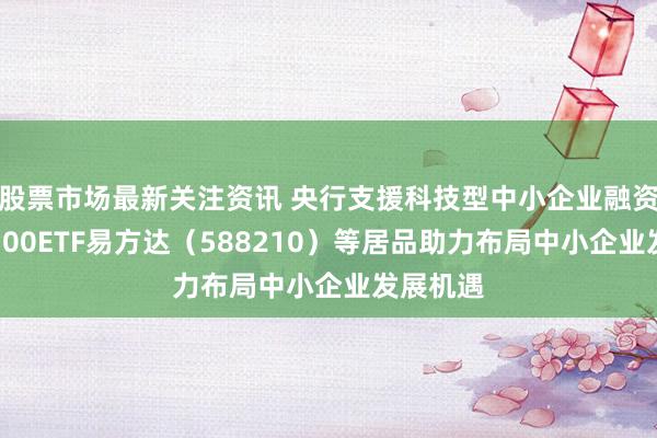 股票市场最新关注资讯 央行支援科技型中小企业融资，科创100ETF易方达（588210）等居品助力布局中小企业发展机遇