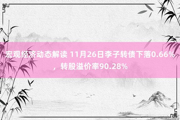 宏观经济动态解读 11月26日李子转债下落0.66%，转股溢价率90.28%