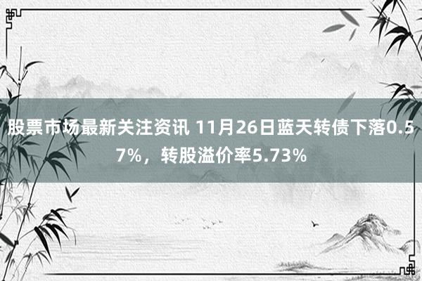 股票市场最新关注资讯 11月26日蓝天转债下落0.57%，转股溢价率5.73%