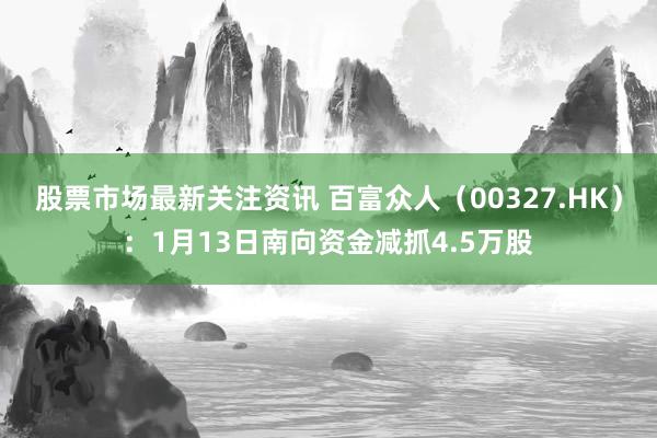 股票市场最新关注资讯 百富众人（00327.HK）：1月13日南向资金减抓4.5万股