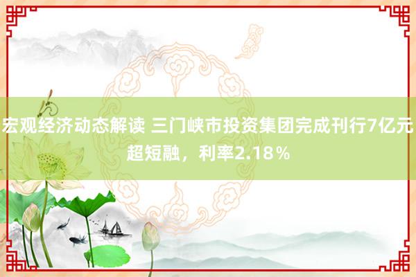 宏观经济动态解读 三门峡市投资集团完成刊行7亿元超短融，利率2.18％