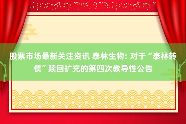 股票市场最新关注资讯 泰林生物: 对于“泰林转债”赎回扩充的第四次教导性公告