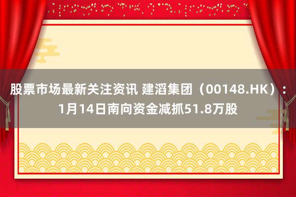 股票市场最新关注资讯 建滔集团（00148.HK）：1月14日南向资金减抓51.8万股