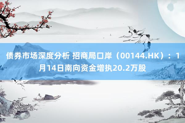 债券市场深度分析 招商局口岸（00144.HK）：1月14日南向资金增执20.2万股