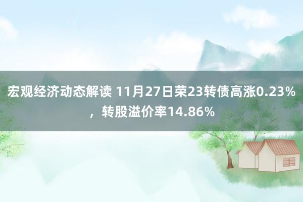 宏观经济动态解读 11月27日荣23转债高涨0.23%，转股溢价率14.86%